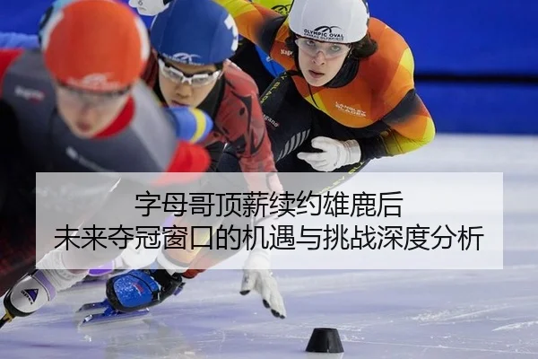 字母哥顶薪续约雄鹿后 未来夺冠窗口的机遇与挑战深度分析
